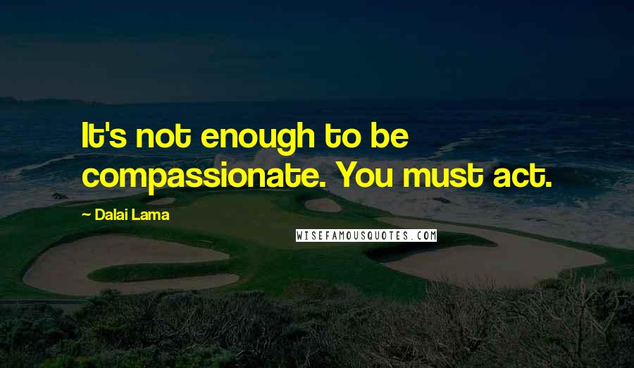 Dalai Lama Quotes: It's not enough to be compassionate. You must act.
