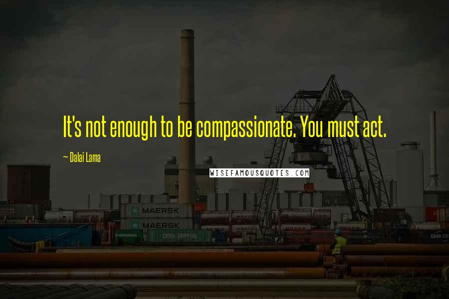 Dalai Lama Quotes: It's not enough to be compassionate. You must act.