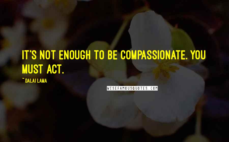 Dalai Lama Quotes: It's not enough to be compassionate. You must act.