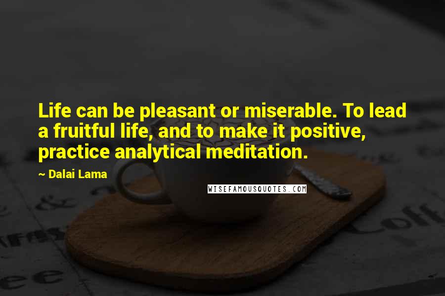 Dalai Lama Quotes: Life can be pleasant or miserable. To lead a fruitful life, and to make it positive, practice analytical meditation.