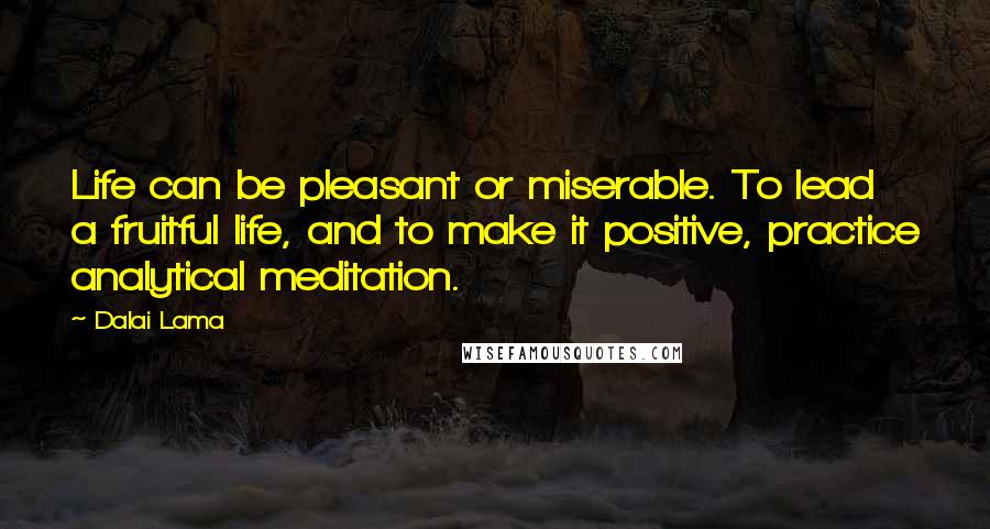 Dalai Lama Quotes: Life can be pleasant or miserable. To lead a fruitful life, and to make it positive, practice analytical meditation.