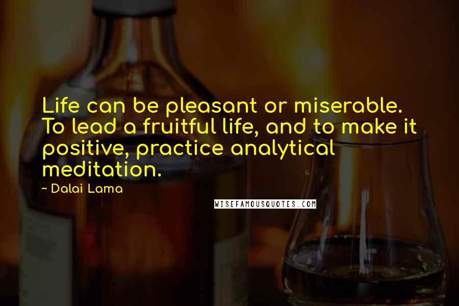 Dalai Lama Quotes: Life can be pleasant or miserable. To lead a fruitful life, and to make it positive, practice analytical meditation.