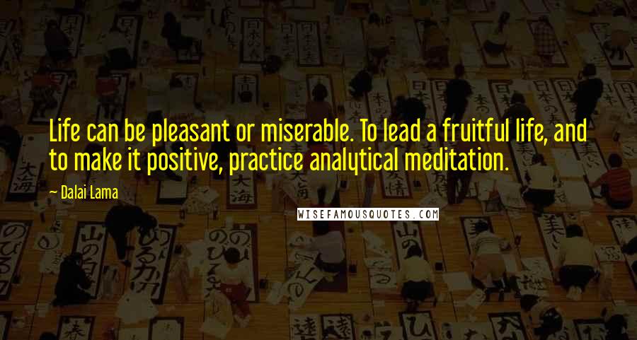 Dalai Lama Quotes: Life can be pleasant or miserable. To lead a fruitful life, and to make it positive, practice analytical meditation.