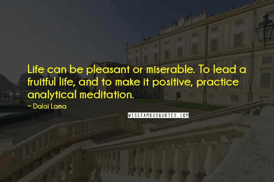 Dalai Lama Quotes: Life can be pleasant or miserable. To lead a fruitful life, and to make it positive, practice analytical meditation.