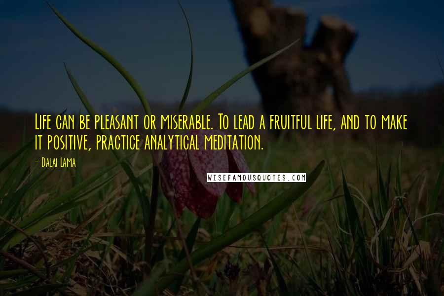 Dalai Lama Quotes: Life can be pleasant or miserable. To lead a fruitful life, and to make it positive, practice analytical meditation.