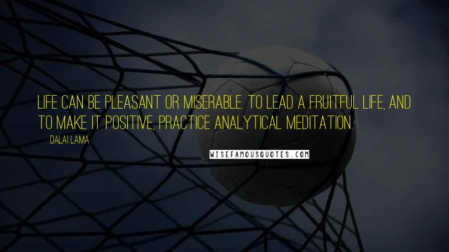 Dalai Lama Quotes: Life can be pleasant or miserable. To lead a fruitful life, and to make it positive, practice analytical meditation.