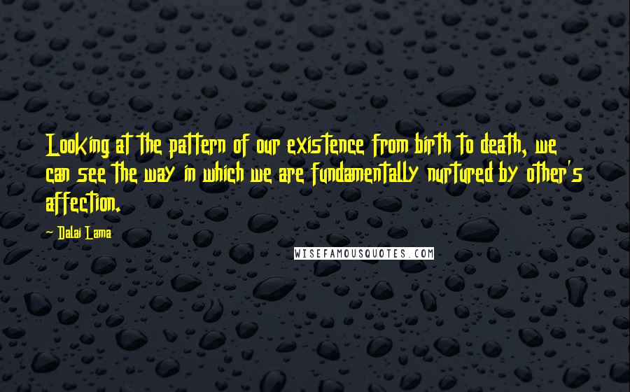 Dalai Lama Quotes: Looking at the pattern of our existence from birth to death, we can see the way in which we are fundamentally nurtured by other's affection.