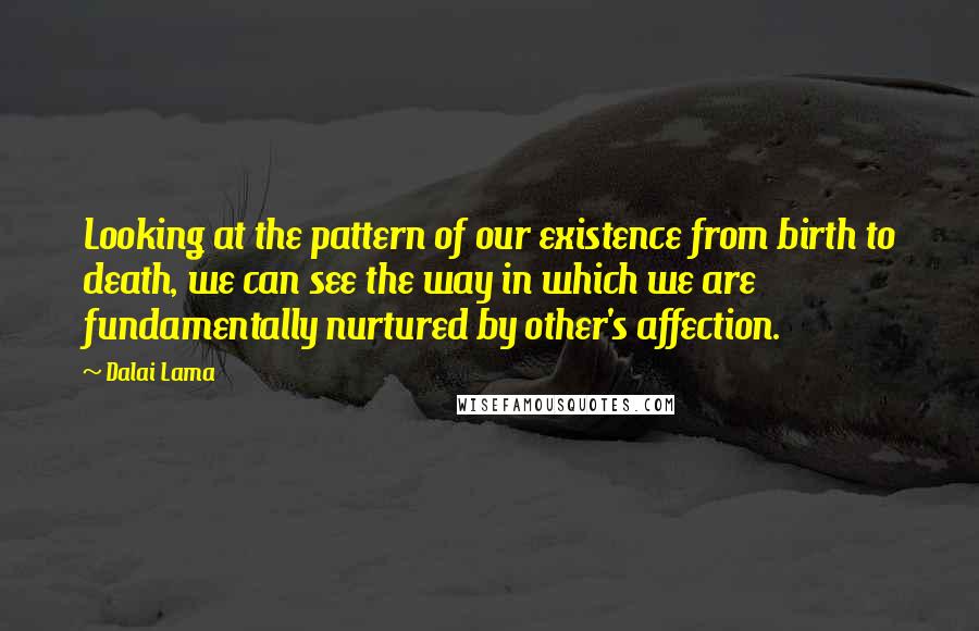 Dalai Lama Quotes: Looking at the pattern of our existence from birth to death, we can see the way in which we are fundamentally nurtured by other's affection.