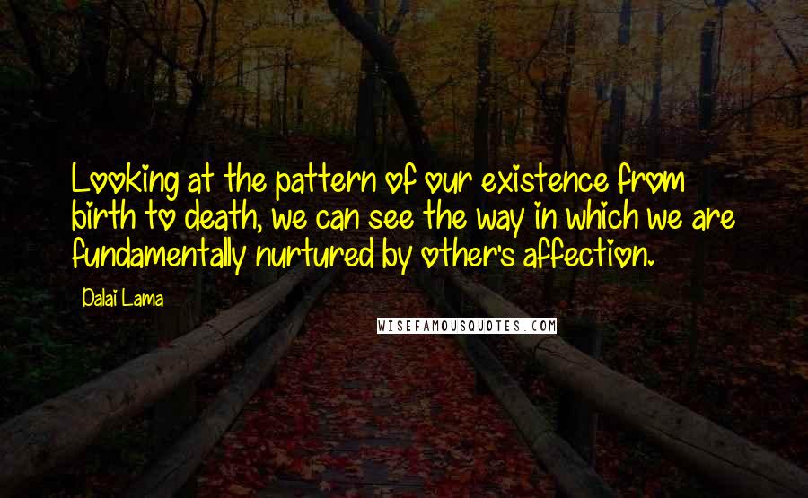 Dalai Lama Quotes: Looking at the pattern of our existence from birth to death, we can see the way in which we are fundamentally nurtured by other's affection.