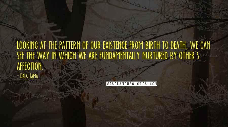 Dalai Lama Quotes: Looking at the pattern of our existence from birth to death, we can see the way in which we are fundamentally nurtured by other's affection.