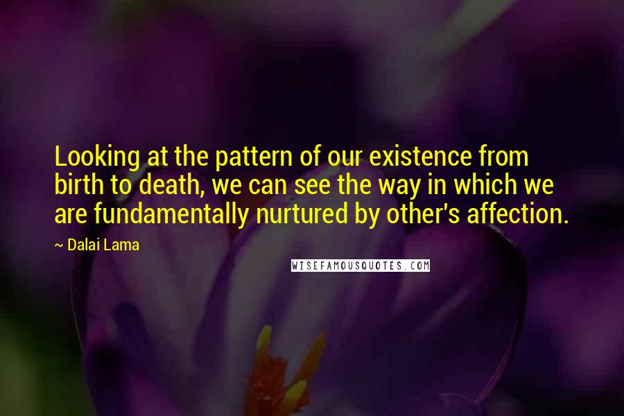 Dalai Lama Quotes: Looking at the pattern of our existence from birth to death, we can see the way in which we are fundamentally nurtured by other's affection.
