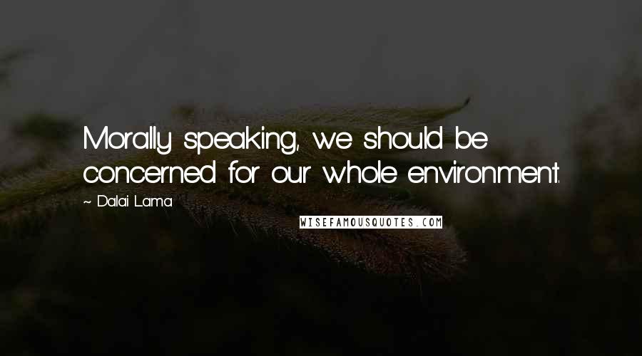 Dalai Lama Quotes: Morally speaking, we should be concerned for our whole environment.