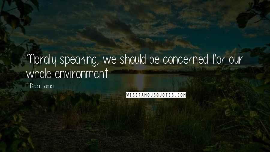 Dalai Lama Quotes: Morally speaking, we should be concerned for our whole environment.