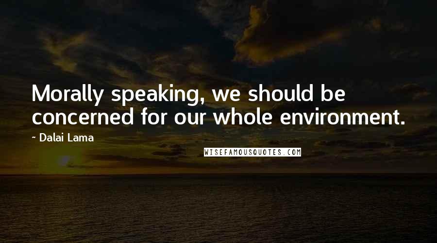Dalai Lama Quotes: Morally speaking, we should be concerned for our whole environment.