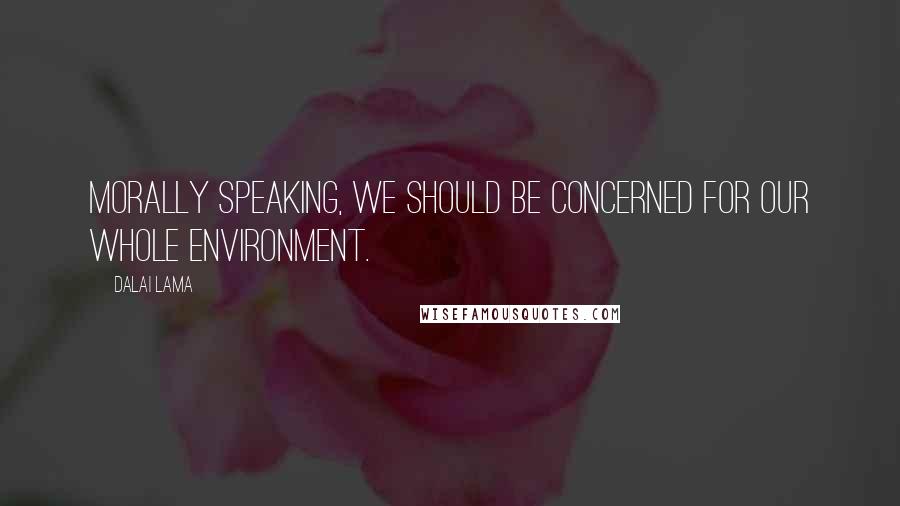 Dalai Lama Quotes: Morally speaking, we should be concerned for our whole environment.