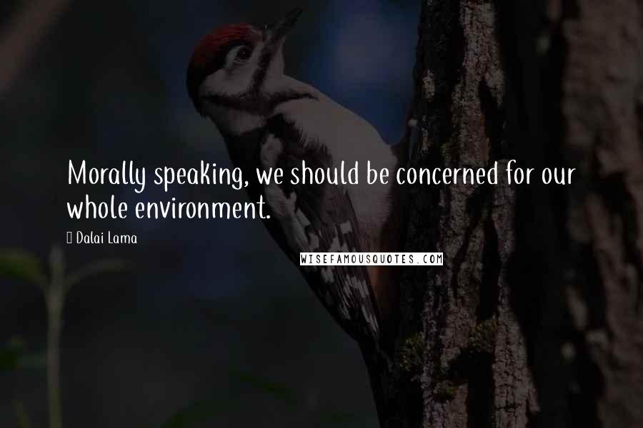 Dalai Lama Quotes: Morally speaking, we should be concerned for our whole environment.