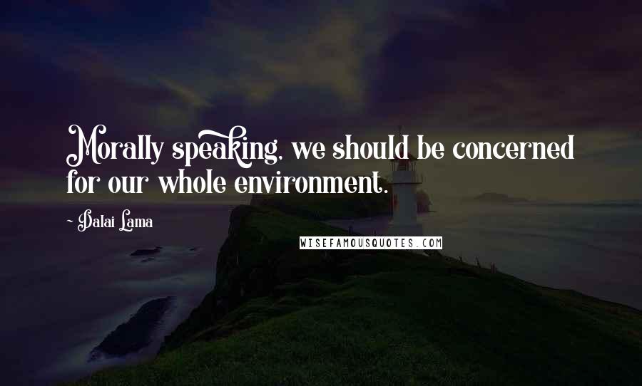 Dalai Lama Quotes: Morally speaking, we should be concerned for our whole environment.