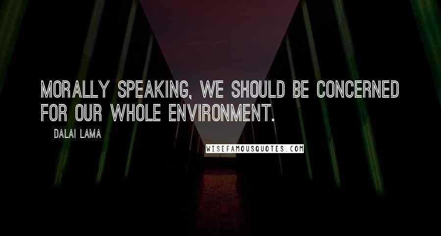 Dalai Lama Quotes: Morally speaking, we should be concerned for our whole environment.