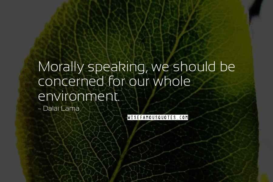 Dalai Lama Quotes: Morally speaking, we should be concerned for our whole environment.