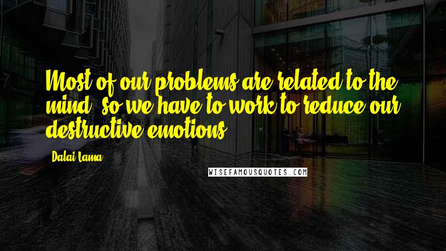 Dalai Lama Quotes: Most of our problems are related to the mind, so we have to work to reduce our destructive emotions.