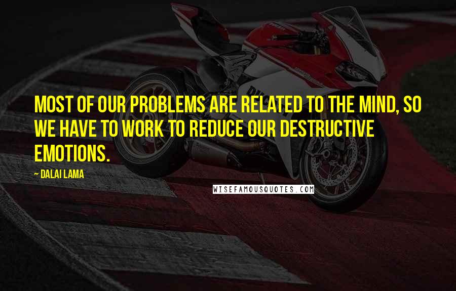 Dalai Lama Quotes: Most of our problems are related to the mind, so we have to work to reduce our destructive emotions.