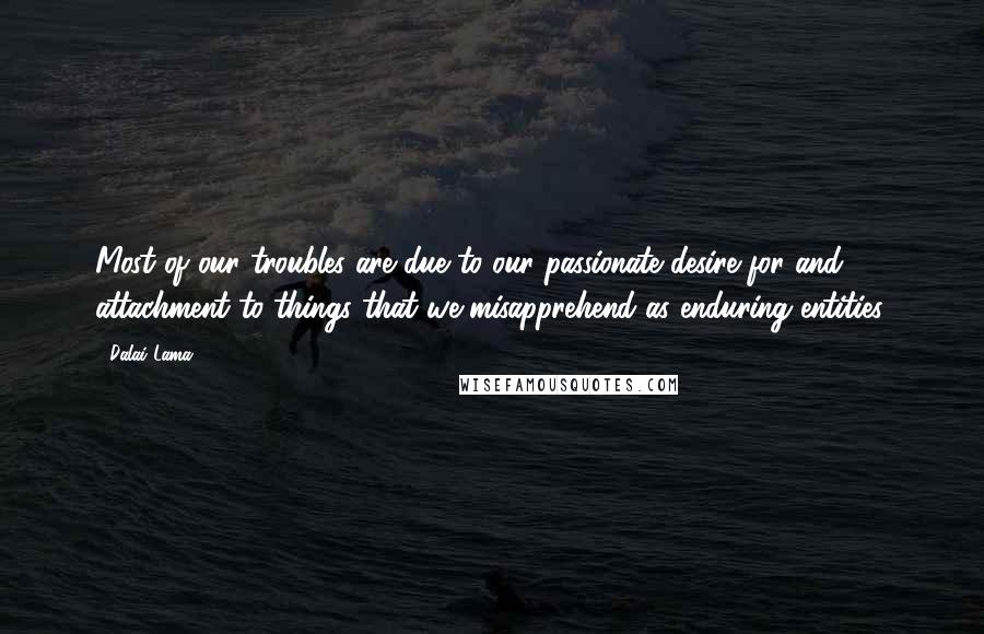 Dalai Lama Quotes: Most of our troubles are due to our passionate desire for and attachment to things that we misapprehend as enduring entities.