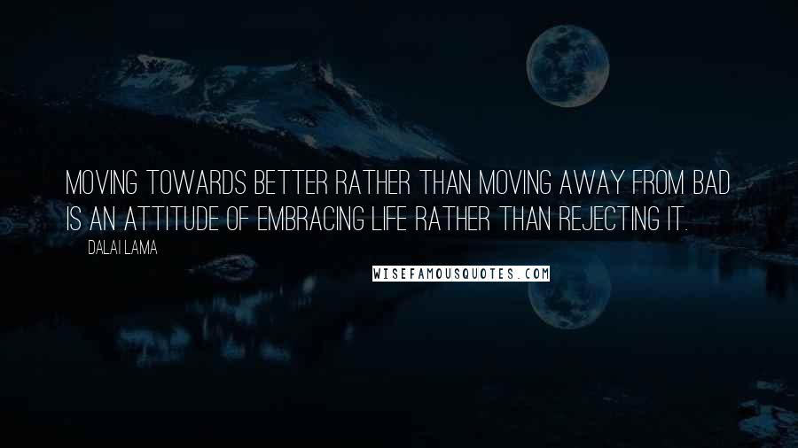 Dalai Lama Quotes: Moving towards better rather than moving away from bad is an attitude of embracing life rather than rejecting it.