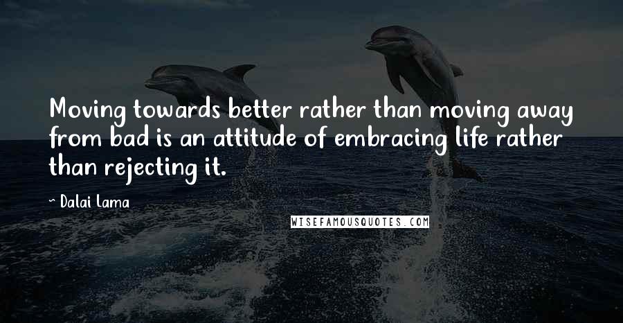 Dalai Lama Quotes: Moving towards better rather than moving away from bad is an attitude of embracing life rather than rejecting it.