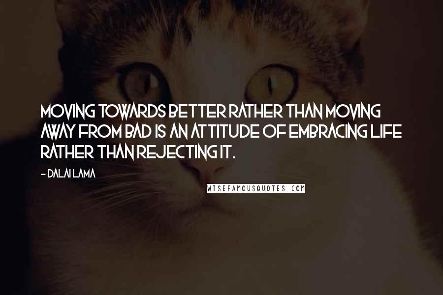 Dalai Lama Quotes: Moving towards better rather than moving away from bad is an attitude of embracing life rather than rejecting it.