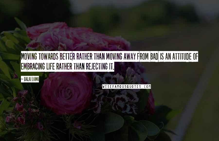 Dalai Lama Quotes: Moving towards better rather than moving away from bad is an attitude of embracing life rather than rejecting it.