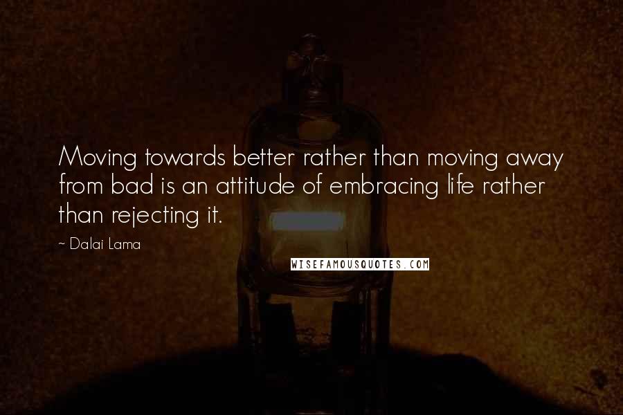 Dalai Lama Quotes: Moving towards better rather than moving away from bad is an attitude of embracing life rather than rejecting it.