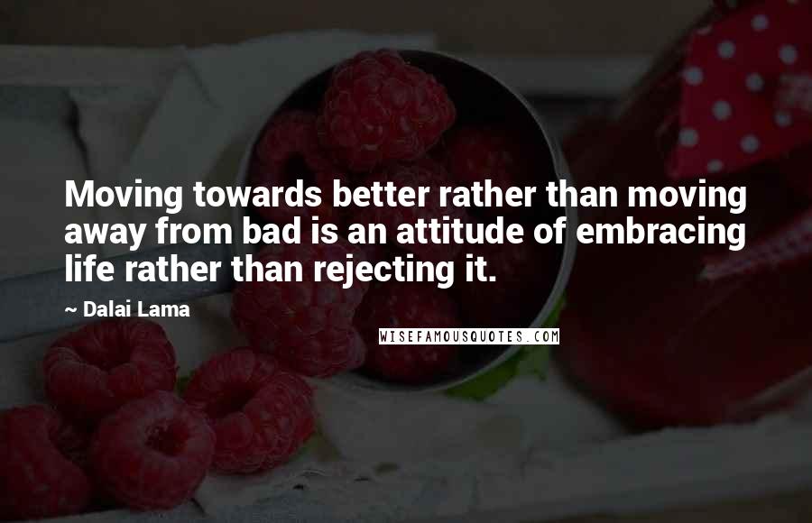 Dalai Lama Quotes: Moving towards better rather than moving away from bad is an attitude of embracing life rather than rejecting it.