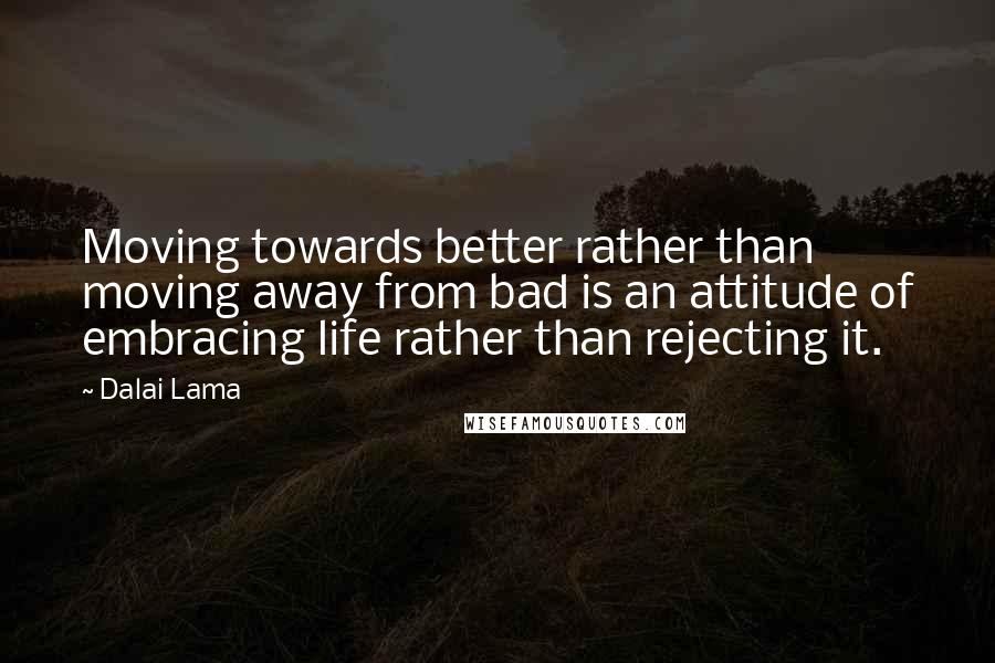 Dalai Lama Quotes: Moving towards better rather than moving away from bad is an attitude of embracing life rather than rejecting it.