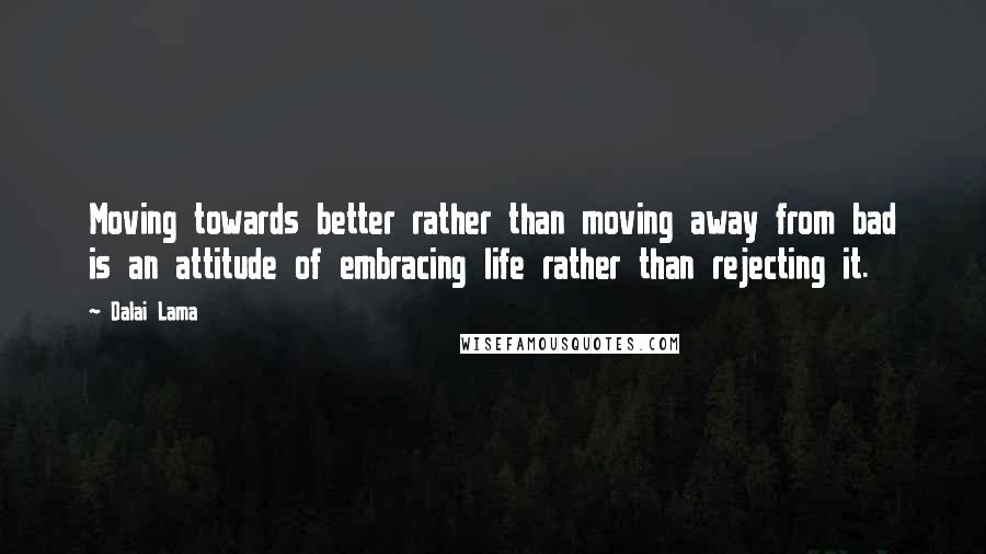 Dalai Lama Quotes: Moving towards better rather than moving away from bad is an attitude of embracing life rather than rejecting it.