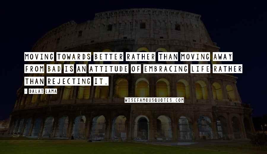 Dalai Lama Quotes: Moving towards better rather than moving away from bad is an attitude of embracing life rather than rejecting it.