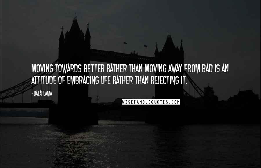 Dalai Lama Quotes: Moving towards better rather than moving away from bad is an attitude of embracing life rather than rejecting it.