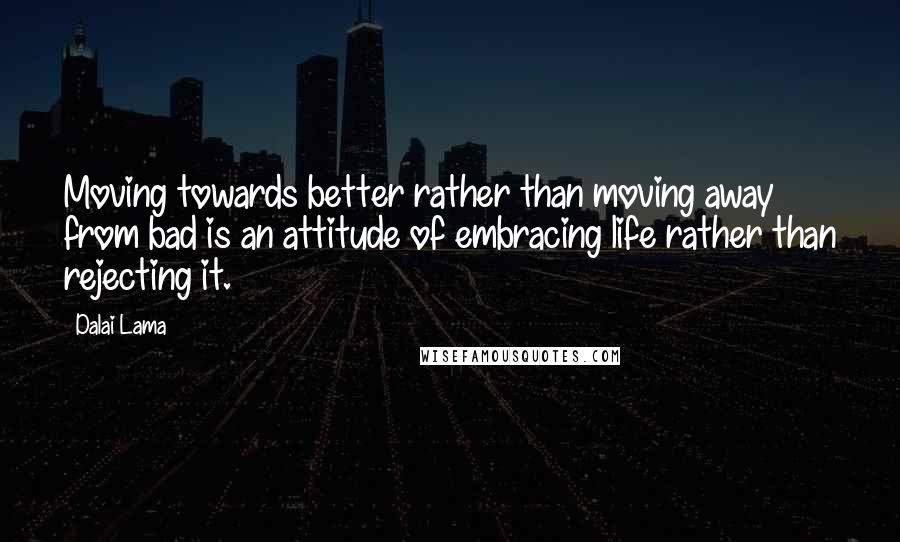 Dalai Lama Quotes: Moving towards better rather than moving away from bad is an attitude of embracing life rather than rejecting it.