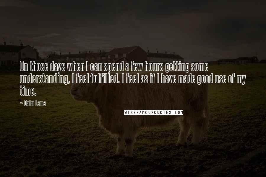 Dalai Lama Quotes: On those days when I can spend a few hours getting some understanding, I feel fulfilled. I feel as if I have made good use of my time.