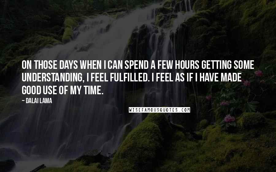 Dalai Lama Quotes: On those days when I can spend a few hours getting some understanding, I feel fulfilled. I feel as if I have made good use of my time.