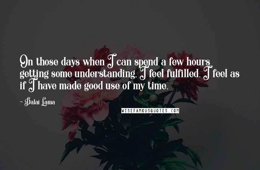 Dalai Lama Quotes: On those days when I can spend a few hours getting some understanding, I feel fulfilled. I feel as if I have made good use of my time.