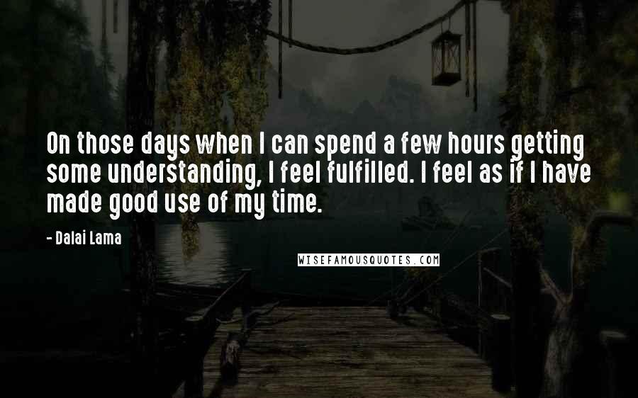 Dalai Lama Quotes: On those days when I can spend a few hours getting some understanding, I feel fulfilled. I feel as if I have made good use of my time.