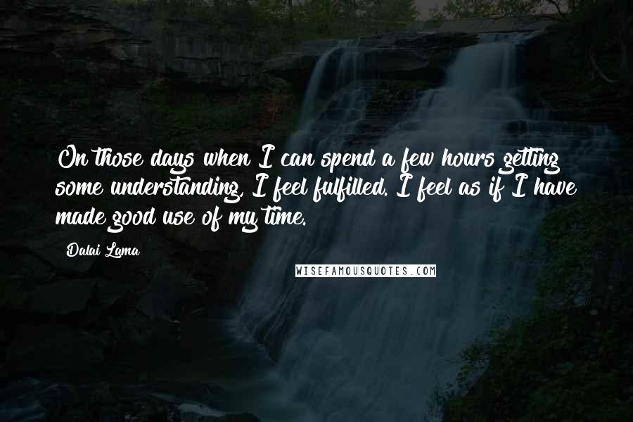 Dalai Lama Quotes: On those days when I can spend a few hours getting some understanding, I feel fulfilled. I feel as if I have made good use of my time.