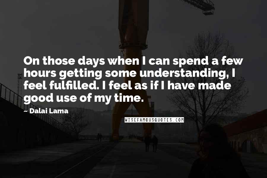 Dalai Lama Quotes: On those days when I can spend a few hours getting some understanding, I feel fulfilled. I feel as if I have made good use of my time.