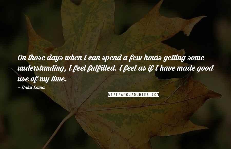 Dalai Lama Quotes: On those days when I can spend a few hours getting some understanding, I feel fulfilled. I feel as if I have made good use of my time.