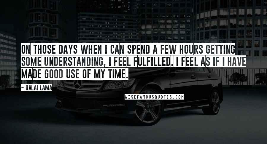 Dalai Lama Quotes: On those days when I can spend a few hours getting some understanding, I feel fulfilled. I feel as if I have made good use of my time.