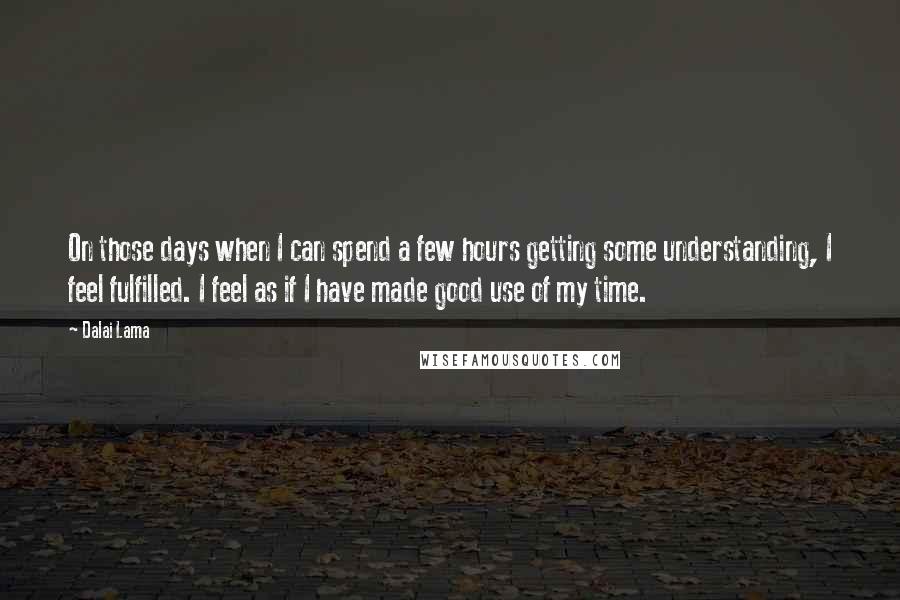 Dalai Lama Quotes: On those days when I can spend a few hours getting some understanding, I feel fulfilled. I feel as if I have made good use of my time.