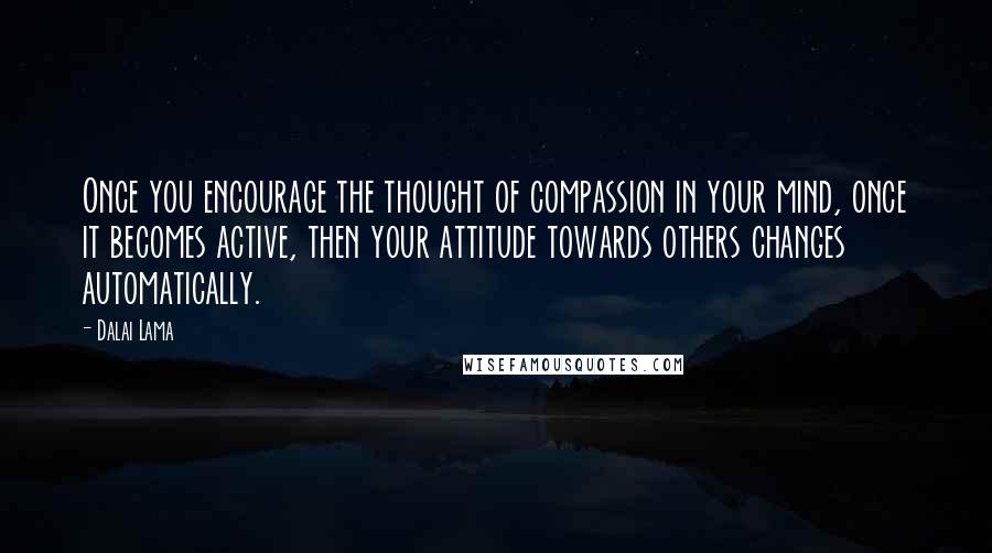 Dalai Lama Quotes: Once you encourage the thought of compassion in your mind, once it becomes active, then your attitude towards others changes automatically.