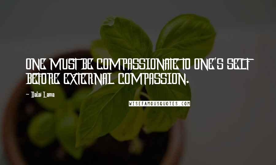 Dalai Lama Quotes: ONE MUST BE COMPASSIONATE TO ONE'S SELF BEFORE EXTERNAL COMPASSION.