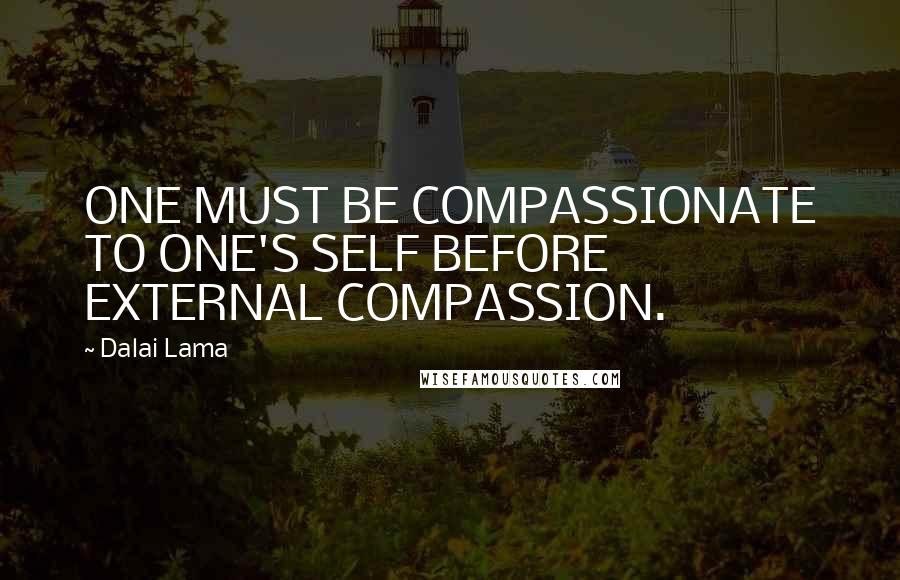 Dalai Lama Quotes: ONE MUST BE COMPASSIONATE TO ONE'S SELF BEFORE EXTERNAL COMPASSION.