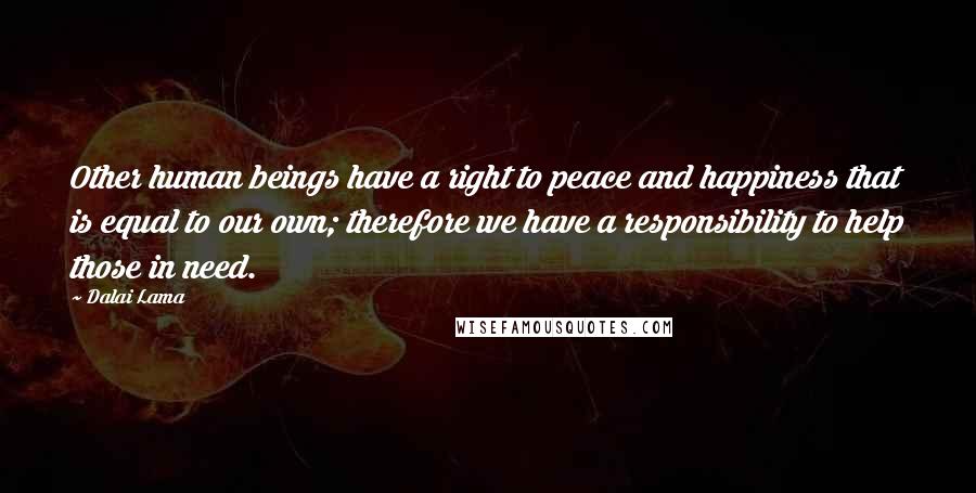 Dalai Lama Quotes: Other human beings have a right to peace and happiness that is equal to our own; therefore we have a responsibility to help those in need.